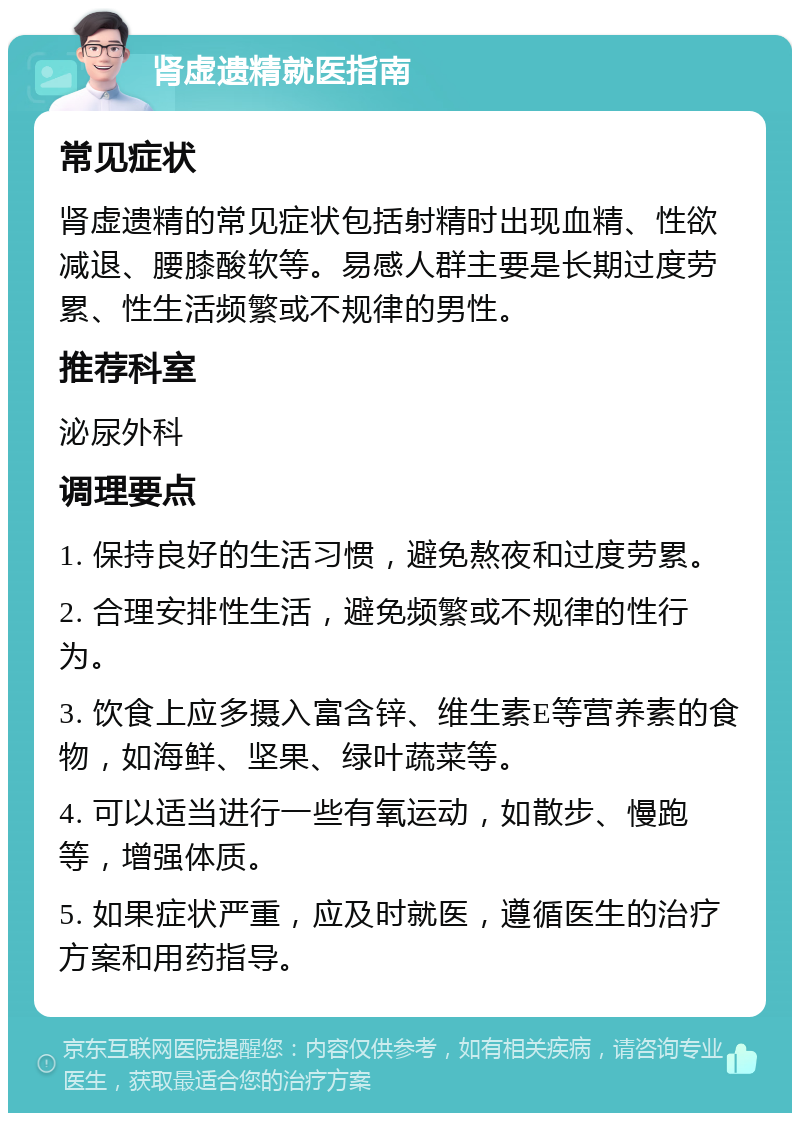 肾虚遗精就医指南 常见症状 肾虚遗精的常见症状包括射精时出现血精、性欲减退、腰膝酸软等。易感人群主要是长期过度劳累、性生活频繁或不规律的男性。 推荐科室 泌尿外科 调理要点 1. 保持良好的生活习惯，避免熬夜和过度劳累。 2. 合理安排性生活，避免频繁或不规律的性行为。 3. 饮食上应多摄入富含锌、维生素E等营养素的食物，如海鲜、坚果、绿叶蔬菜等。 4. 可以适当进行一些有氧运动，如散步、慢跑等，增强体质。 5. 如果症状严重，应及时就医，遵循医生的治疗方案和用药指导。