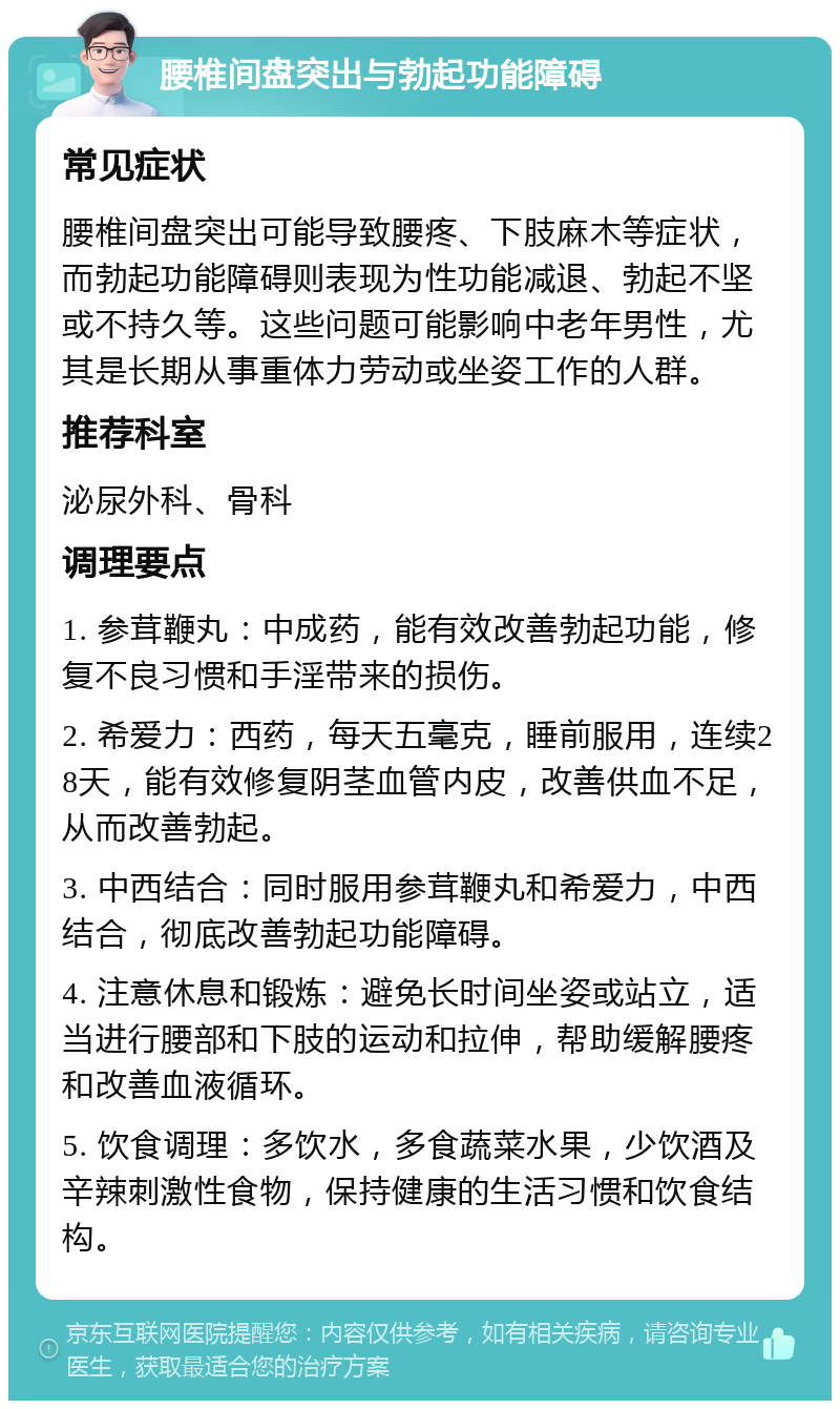 腰椎间盘突出与勃起功能障碍 常见症状 腰椎间盘突出可能导致腰疼、下肢麻木等症状，而勃起功能障碍则表现为性功能减退、勃起不坚或不持久等。这些问题可能影响中老年男性，尤其是长期从事重体力劳动或坐姿工作的人群。 推荐科室 泌尿外科、骨科 调理要点 1. 参茸鞭丸：中成药，能有效改善勃起功能，修复不良习惯和手淫带来的损伤。 2. 希爱力：西药，每天五毫克，睡前服用，连续28天，能有效修复阴茎血管内皮，改善供血不足，从而改善勃起。 3. 中西结合：同时服用参茸鞭丸和希爱力，中西结合，彻底改善勃起功能障碍。 4. 注意休息和锻炼：避免长时间坐姿或站立，适当进行腰部和下肢的运动和拉伸，帮助缓解腰疼和改善血液循环。 5. 饮食调理：多饮水，多食蔬菜水果，少饮酒及辛辣刺激性食物，保持健康的生活习惯和饮食结构。