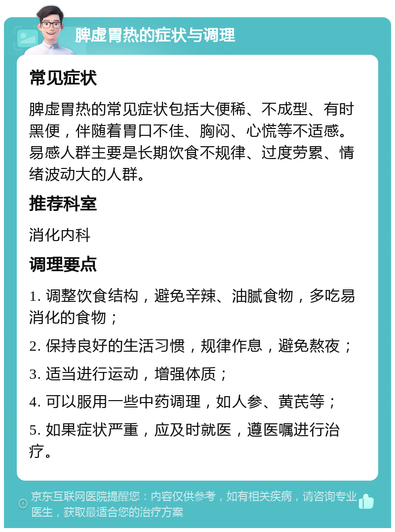 脾虚胃热的症状与调理 常见症状 脾虚胃热的常见症状包括大便稀、不成型、有时黑便，伴随着胃口不佳、胸闷、心慌等不适感。易感人群主要是长期饮食不规律、过度劳累、情绪波动大的人群。 推荐科室 消化内科 调理要点 1. 调整饮食结构，避免辛辣、油腻食物，多吃易消化的食物； 2. 保持良好的生活习惯，规律作息，避免熬夜； 3. 适当进行运动，增强体质； 4. 可以服用一些中药调理，如人参、黄芪等； 5. 如果症状严重，应及时就医，遵医嘱进行治疗。