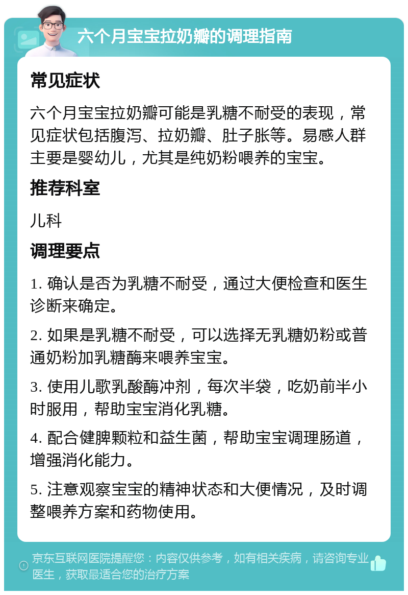 六个月宝宝拉奶瓣的调理指南 常见症状 六个月宝宝拉奶瓣可能是乳糖不耐受的表现，常见症状包括腹泻、拉奶瓣、肚子胀等。易感人群主要是婴幼儿，尤其是纯奶粉喂养的宝宝。 推荐科室 儿科 调理要点 1. 确认是否为乳糖不耐受，通过大便检查和医生诊断来确定。 2. 如果是乳糖不耐受，可以选择无乳糖奶粉或普通奶粉加乳糖酶来喂养宝宝。 3. 使用儿歌乳酸酶冲剂，每次半袋，吃奶前半小时服用，帮助宝宝消化乳糖。 4. 配合健脾颗粒和益生菌，帮助宝宝调理肠道，增强消化能力。 5. 注意观察宝宝的精神状态和大便情况，及时调整喂养方案和药物使用。