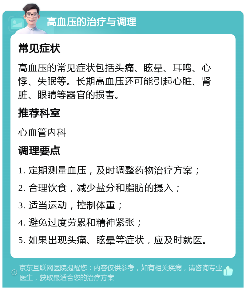 高血压的治疗与调理 常见症状 高血压的常见症状包括头痛、眩晕、耳鸣、心悸、失眠等。长期高血压还可能引起心脏、肾脏、眼睛等器官的损害。 推荐科室 心血管内科 调理要点 1. 定期测量血压，及时调整药物治疗方案； 2. 合理饮食，减少盐分和脂肪的摄入； 3. 适当运动，控制体重； 4. 避免过度劳累和精神紧张； 5. 如果出现头痛、眩晕等症状，应及时就医。