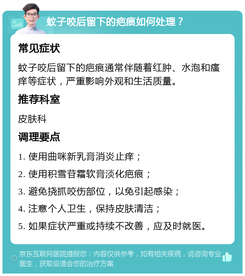 蚊子咬后留下的疤痕如何处理？ 常见症状 蚊子咬后留下的疤痕通常伴随着红肿、水泡和瘙痒等症状，严重影响外观和生活质量。 推荐科室 皮肤科 调理要点 1. 使用曲咪新乳膏消炎止痒； 2. 使用积雪苷霜软膏淡化疤痕； 3. 避免挠抓咬伤部位，以免引起感染； 4. 注意个人卫生，保持皮肤清洁； 5. 如果症状严重或持续不改善，应及时就医。