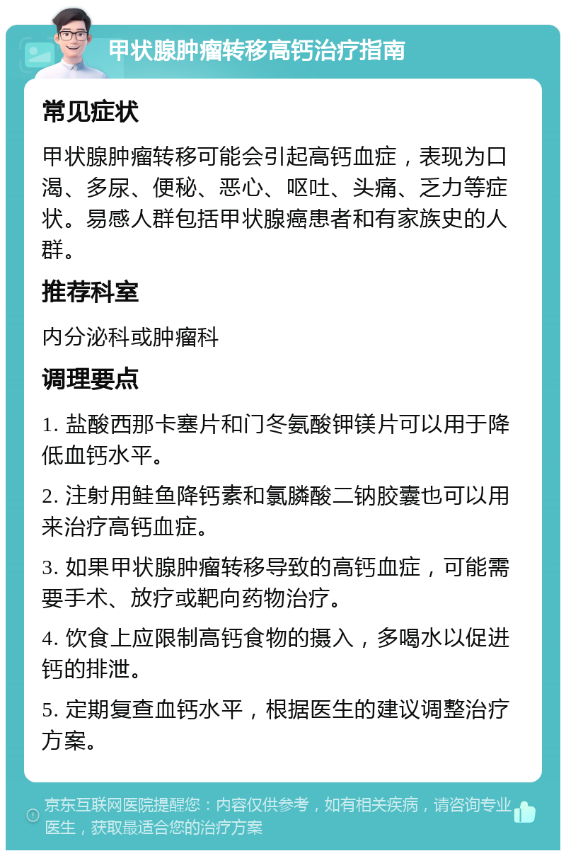 甲状腺肿瘤转移高钙治疗指南 常见症状 甲状腺肿瘤转移可能会引起高钙血症，表现为口渴、多尿、便秘、恶心、呕吐、头痛、乏力等症状。易感人群包括甲状腺癌患者和有家族史的人群。 推荐科室 内分泌科或肿瘤科 调理要点 1. 盐酸西那卡塞片和门冬氨酸钾镁片可以用于降低血钙水平。 2. 注射用鲑鱼降钙素和氯膦酸二钠胶囊也可以用来治疗高钙血症。 3. 如果甲状腺肿瘤转移导致的高钙血症，可能需要手术、放疗或靶向药物治疗。 4. 饮食上应限制高钙食物的摄入，多喝水以促进钙的排泄。 5. 定期复查血钙水平，根据医生的建议调整治疗方案。