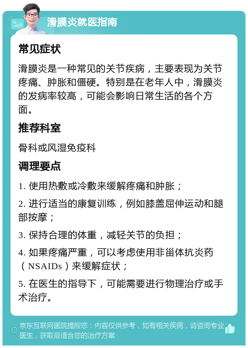 滑膜炎就医指南 常见症状 滑膜炎是一种常见的关节疾病，主要表现为关节疼痛、肿胀和僵硬。特别是在老年人中，滑膜炎的发病率较高，可能会影响日常生活的各个方面。 推荐科室 骨科或风湿免疫科 调理要点 1. 使用热敷或冷敷来缓解疼痛和肿胀； 2. 进行适当的康复训练，例如膝盖屈伸运动和腿部按摩； 3. 保持合理的体重，减轻关节的负担； 4. 如果疼痛严重，可以考虑使用非甾体抗炎药（NSAIDs）来缓解症状； 5. 在医生的指导下，可能需要进行物理治疗或手术治疗。