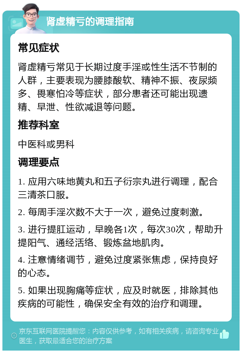 肾虚精亏的调理指南 常见症状 肾虚精亏常见于长期过度手淫或性生活不节制的人群，主要表现为腰膝酸软、精神不振、夜尿频多、畏寒怕冷等症状，部分患者还可能出现遗精、早泄、性欲减退等问题。 推荐科室 中医科或男科 调理要点 1. 应用六味地黄丸和五子衍宗丸进行调理，配合三清茶口服。 2. 每周手淫次数不大于一次，避免过度刺激。 3. 进行提肛运动，早晚各1次，每次30次，帮助升提阳气、通经活络、锻炼盆地肌肉。 4. 注意情绪调节，避免过度紧张焦虑，保持良好的心态。 5. 如果出现胸痛等症状，应及时就医，排除其他疾病的可能性，确保安全有效的治疗和调理。