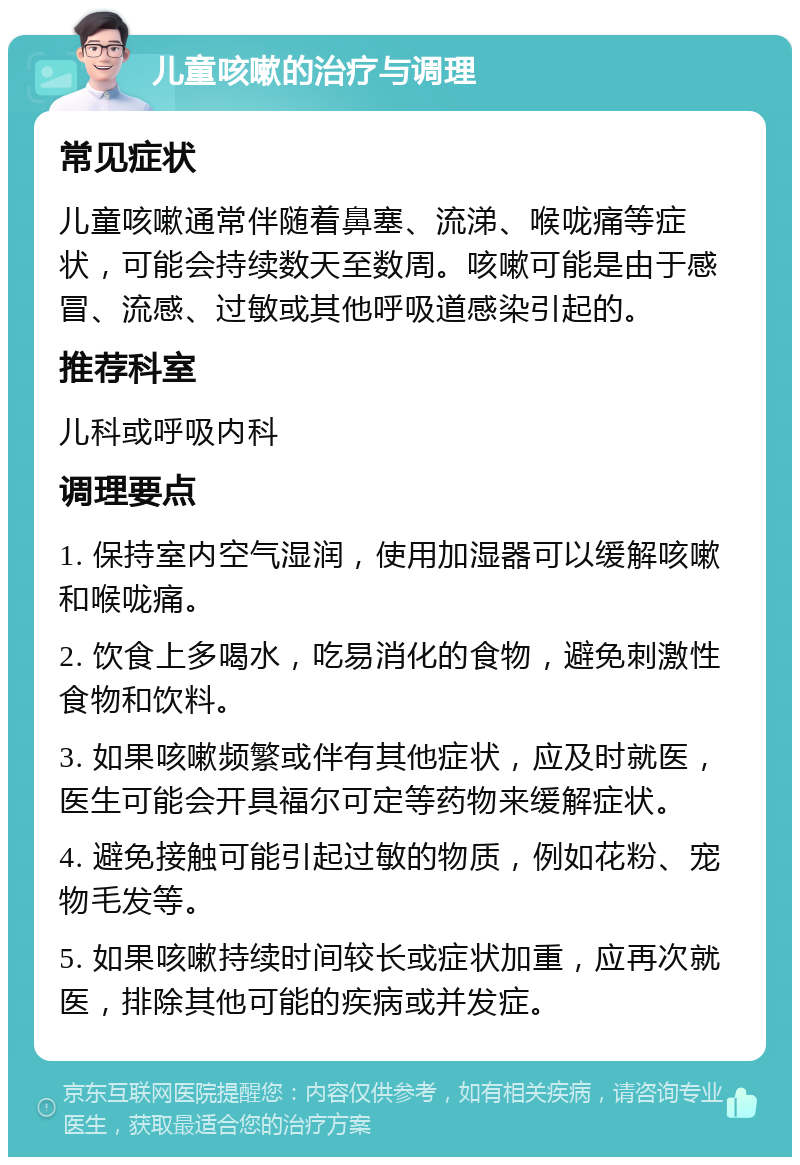 儿童咳嗽的治疗与调理 常见症状 儿童咳嗽通常伴随着鼻塞、流涕、喉咙痛等症状，可能会持续数天至数周。咳嗽可能是由于感冒、流感、过敏或其他呼吸道感染引起的。 推荐科室 儿科或呼吸内科 调理要点 1. 保持室内空气湿润，使用加湿器可以缓解咳嗽和喉咙痛。 2. 饮食上多喝水，吃易消化的食物，避免刺激性食物和饮料。 3. 如果咳嗽频繁或伴有其他症状，应及时就医，医生可能会开具福尔可定等药物来缓解症状。 4. 避免接触可能引起过敏的物质，例如花粉、宠物毛发等。 5. 如果咳嗽持续时间较长或症状加重，应再次就医，排除其他可能的疾病或并发症。