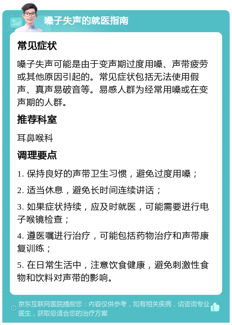 嗓子失声的就医指南 常见症状 嗓子失声可能是由于变声期过度用嗓、声带疲劳或其他原因引起的。常见症状包括无法使用假声、真声易破音等。易感人群为经常用嗓或在变声期的人群。 推荐科室 耳鼻喉科 调理要点 1. 保持良好的声带卫生习惯，避免过度用嗓； 2. 适当休息，避免长时间连续讲话； 3. 如果症状持续，应及时就医，可能需要进行电子喉镜检查； 4. 遵医嘱进行治疗，可能包括药物治疗和声带康复训练； 5. 在日常生活中，注意饮食健康，避免刺激性食物和饮料对声带的影响。