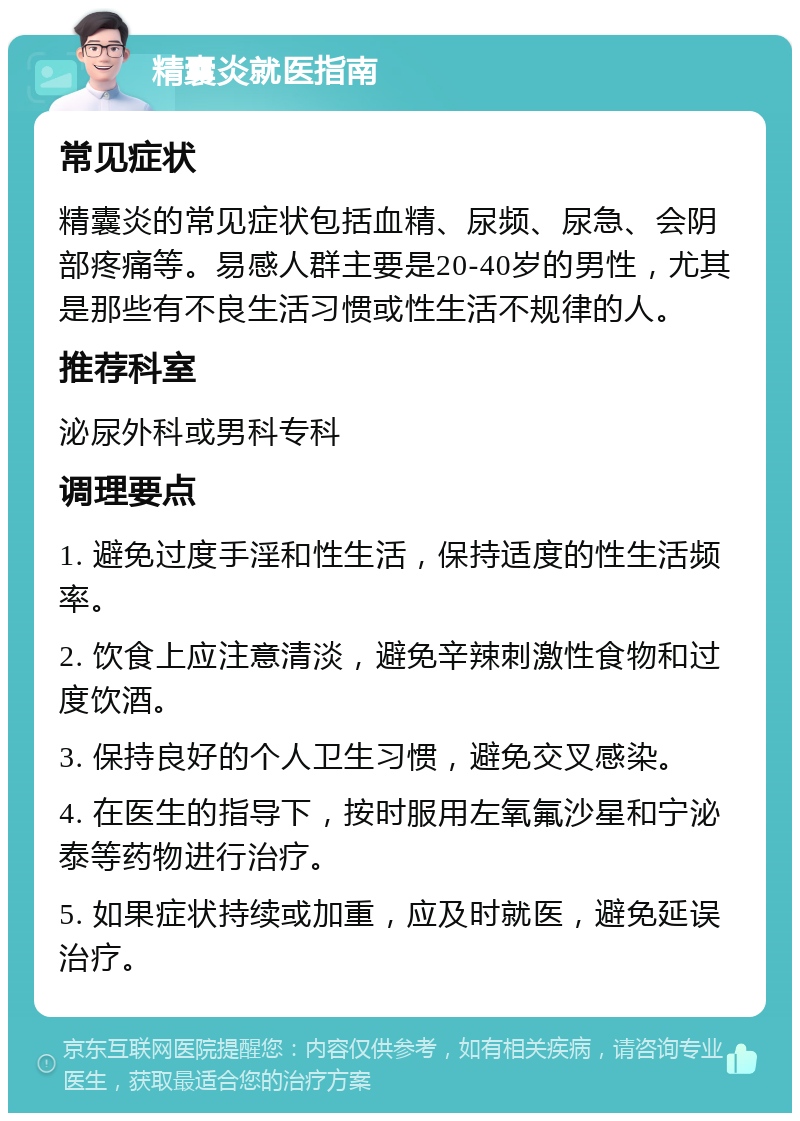 精囊炎就医指南 常见症状 精囊炎的常见症状包括血精、尿频、尿急、会阴部疼痛等。易感人群主要是20-40岁的男性，尤其是那些有不良生活习惯或性生活不规律的人。 推荐科室 泌尿外科或男科专科 调理要点 1. 避免过度手淫和性生活，保持适度的性生活频率。 2. 饮食上应注意清淡，避免辛辣刺激性食物和过度饮酒。 3. 保持良好的个人卫生习惯，避免交叉感染。 4. 在医生的指导下，按时服用左氧氟沙星和宁泌泰等药物进行治疗。 5. 如果症状持续或加重，应及时就医，避免延误治疗。