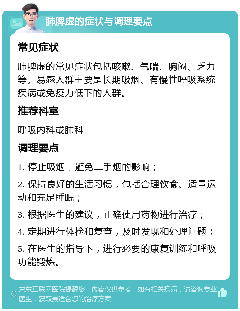 肺脾虚的症状与调理要点 常见症状 肺脾虚的常见症状包括咳嗽、气喘、胸闷、乏力等。易感人群主要是长期吸烟、有慢性呼吸系统疾病或免疫力低下的人群。 推荐科室 呼吸内科或肺科 调理要点 1. 停止吸烟，避免二手烟的影响； 2. 保持良好的生活习惯，包括合理饮食、适量运动和充足睡眠； 3. 根据医生的建议，正确使用药物进行治疗； 4. 定期进行体检和复查，及时发现和处理问题； 5. 在医生的指导下，进行必要的康复训练和呼吸功能锻炼。