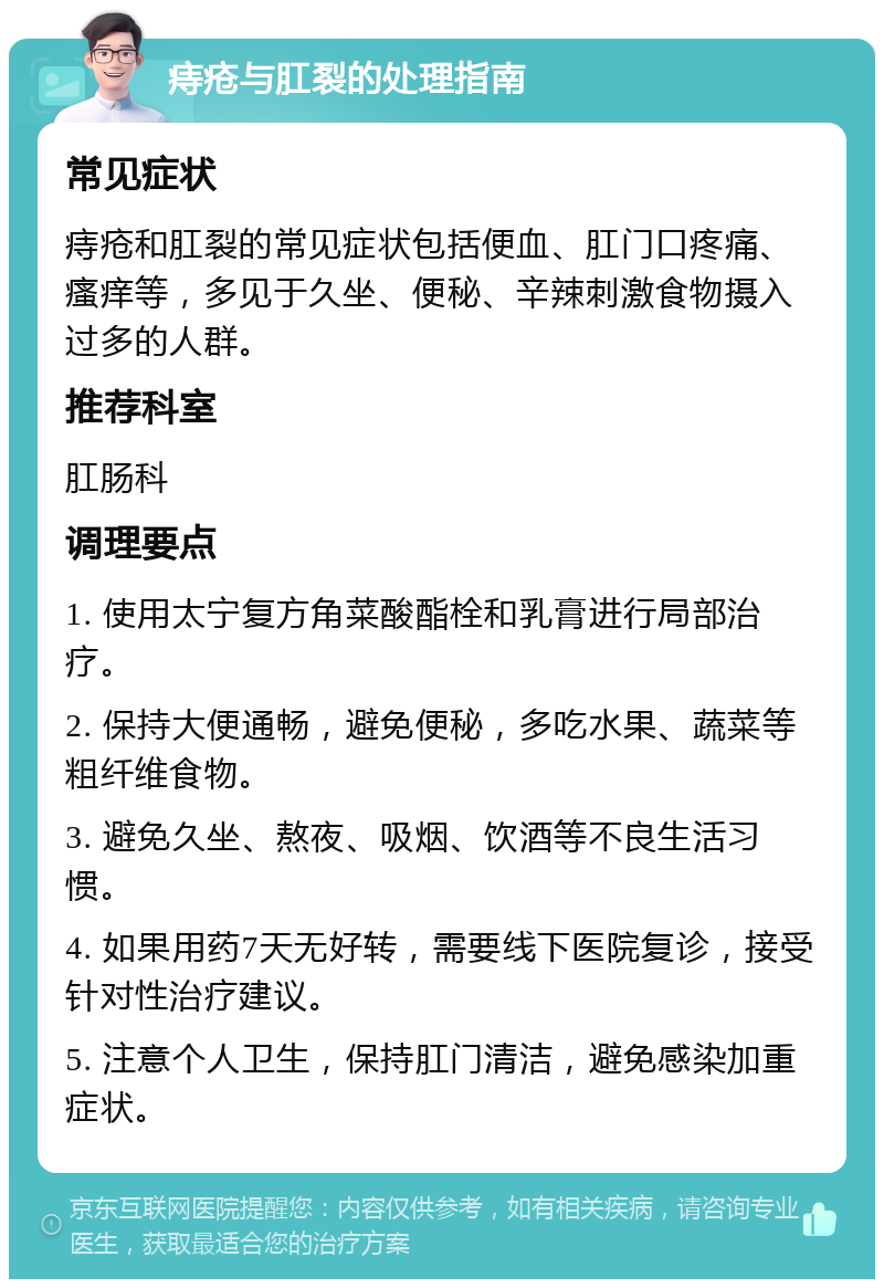 痔疮与肛裂的处理指南 常见症状 痔疮和肛裂的常见症状包括便血、肛门口疼痛、瘙痒等，多见于久坐、便秘、辛辣刺激食物摄入过多的人群。 推荐科室 肛肠科 调理要点 1. 使用太宁复方角菜酸酯栓和乳膏进行局部治疗。 2. 保持大便通畅，避免便秘，多吃水果、蔬菜等粗纤维食物。 3. 避免久坐、熬夜、吸烟、饮酒等不良生活习惯。 4. 如果用药7天无好转，需要线下医院复诊，接受针对性治疗建议。 5. 注意个人卫生，保持肛门清洁，避免感染加重症状。