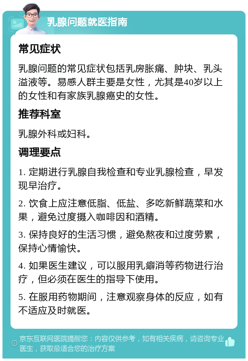 乳腺问题就医指南 常见症状 乳腺问题的常见症状包括乳房胀痛、肿块、乳头溢液等。易感人群主要是女性，尤其是40岁以上的女性和有家族乳腺癌史的女性。 推荐科室 乳腺外科或妇科。 调理要点 1. 定期进行乳腺自我检查和专业乳腺检查，早发现早治疗。 2. 饮食上应注意低脂、低盐、多吃新鲜蔬菜和水果，避免过度摄入咖啡因和酒精。 3. 保持良好的生活习惯，避免熬夜和过度劳累，保持心情愉快。 4. 如果医生建议，可以服用乳癖消等药物进行治疗，但必须在医生的指导下使用。 5. 在服用药物期间，注意观察身体的反应，如有不适应及时就医。