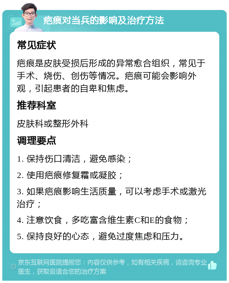 疤痕对当兵的影响及治疗方法 常见症状 疤痕是皮肤受损后形成的异常愈合组织，常见于手术、烧伤、创伤等情况。疤痕可能会影响外观，引起患者的自卑和焦虑。 推荐科室 皮肤科或整形外科 调理要点 1. 保持伤口清洁，避免感染； 2. 使用疤痕修复霜或凝胶； 3. 如果疤痕影响生活质量，可以考虑手术或激光治疗； 4. 注意饮食，多吃富含维生素C和E的食物； 5. 保持良好的心态，避免过度焦虑和压力。