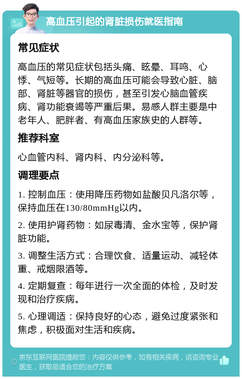 高血压引起的肾脏损伤就医指南 常见症状 高血压的常见症状包括头痛、眩晕、耳鸣、心悸、气短等。长期的高血压可能会导致心脏、脑部、肾脏等器官的损伤，甚至引发心脑血管疾病、肾功能衰竭等严重后果。易感人群主要是中老年人、肥胖者、有高血压家族史的人群等。 推荐科室 心血管内科、肾内科、内分泌科等。 调理要点 1. 控制血压：使用降压药物如盐酸贝凡洛尔等，保持血压在130/80mmHg以内。 2. 使用护肾药物：如尿毒清、金水宝等，保护肾脏功能。 3. 调整生活方式：合理饮食、适量运动、减轻体重、戒烟限酒等。 4. 定期复查：每年进行一次全面的体检，及时发现和治疗疾病。 5. 心理调适：保持良好的心态，避免过度紧张和焦虑，积极面对生活和疾病。