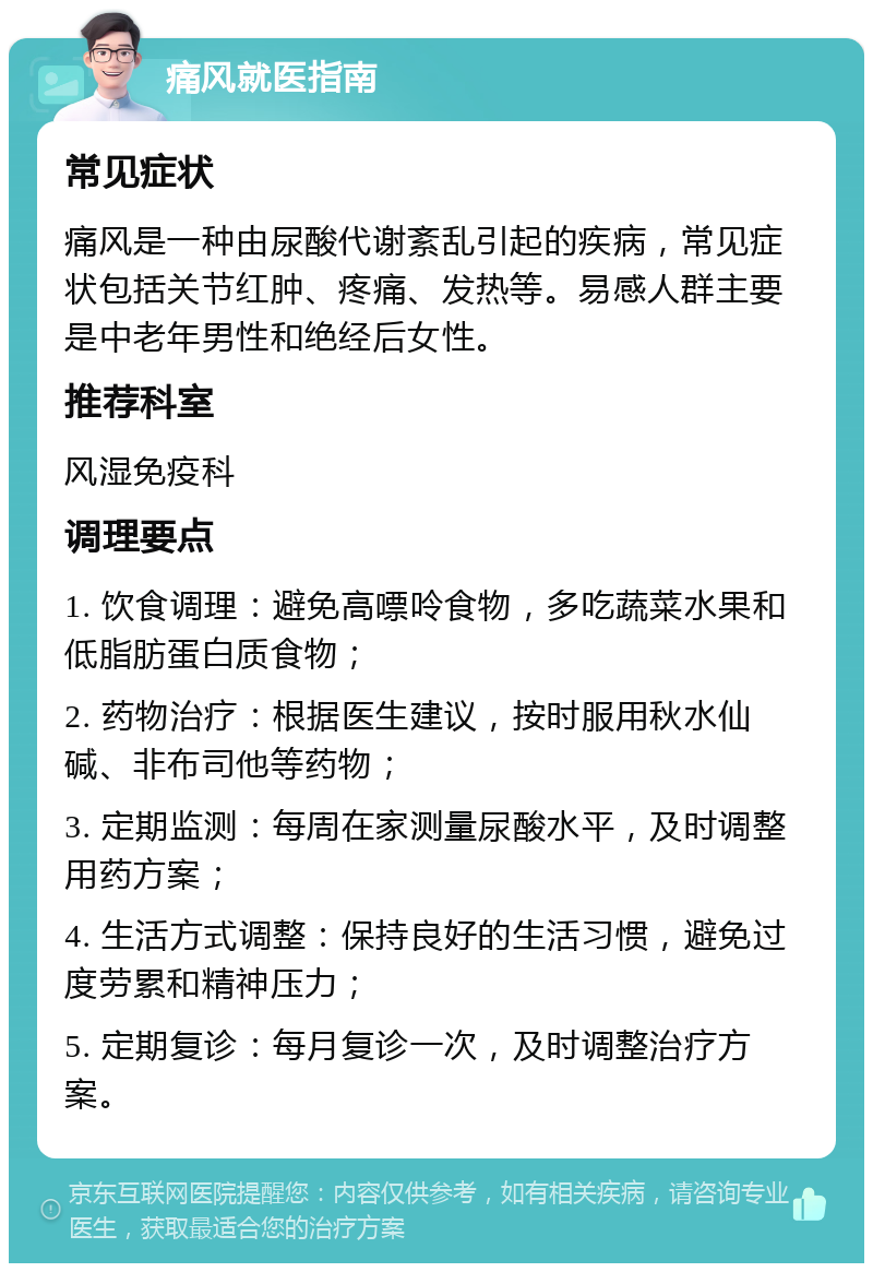 痛风就医指南 常见症状 痛风是一种由尿酸代谢紊乱引起的疾病，常见症状包括关节红肿、疼痛、发热等。易感人群主要是中老年男性和绝经后女性。 推荐科室 风湿免疫科 调理要点 1. 饮食调理：避免高嘌呤食物，多吃蔬菜水果和低脂肪蛋白质食物； 2. 药物治疗：根据医生建议，按时服用秋水仙碱、非布司他等药物； 3. 定期监测：每周在家测量尿酸水平，及时调整用药方案； 4. 生活方式调整：保持良好的生活习惯，避免过度劳累和精神压力； 5. 定期复诊：每月复诊一次，及时调整治疗方案。