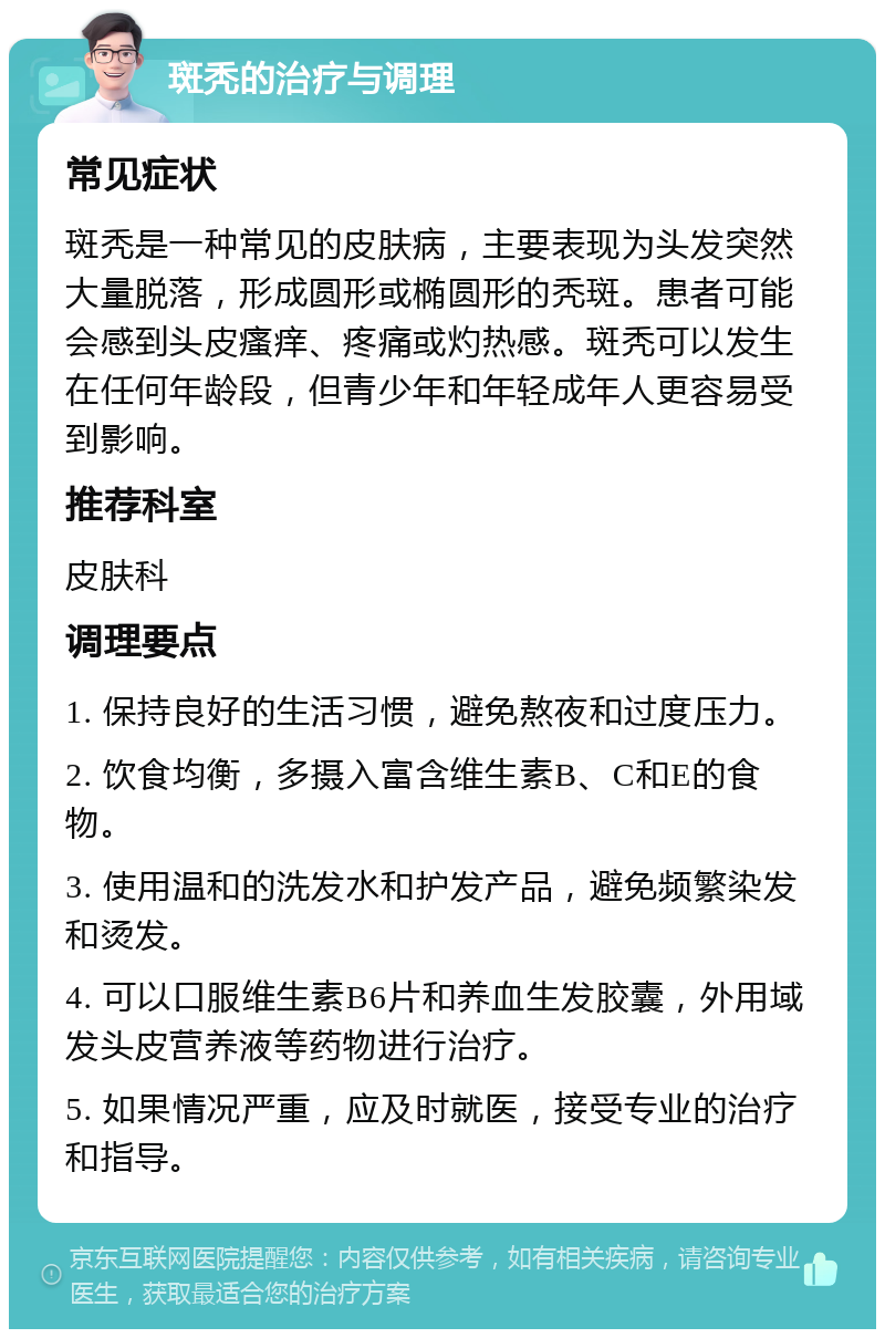 斑秃的治疗与调理 常见症状 斑秃是一种常见的皮肤病，主要表现为头发突然大量脱落，形成圆形或椭圆形的秃斑。患者可能会感到头皮瘙痒、疼痛或灼热感。斑秃可以发生在任何年龄段，但青少年和年轻成年人更容易受到影响。 推荐科室 皮肤科 调理要点 1. 保持良好的生活习惯，避免熬夜和过度压力。 2. 饮食均衡，多摄入富含维生素B、C和E的食物。 3. 使用温和的洗发水和护发产品，避免频繁染发和烫发。 4. 可以口服维生素B6片和养血生发胶囊，外用域发头皮营养液等药物进行治疗。 5. 如果情况严重，应及时就医，接受专业的治疗和指导。