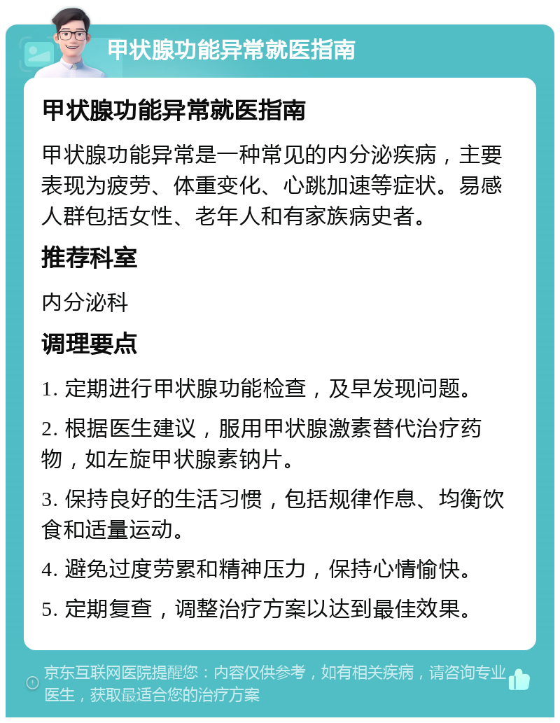 甲状腺功能异常就医指南 甲状腺功能异常就医指南 甲状腺功能异常是一种常见的内分泌疾病，主要表现为疲劳、体重变化、心跳加速等症状。易感人群包括女性、老年人和有家族病史者。 推荐科室 内分泌科 调理要点 1. 定期进行甲状腺功能检查，及早发现问题。 2. 根据医生建议，服用甲状腺激素替代治疗药物，如左旋甲状腺素钠片。 3. 保持良好的生活习惯，包括规律作息、均衡饮食和适量运动。 4. 避免过度劳累和精神压力，保持心情愉快。 5. 定期复查，调整治疗方案以达到最佳效果。