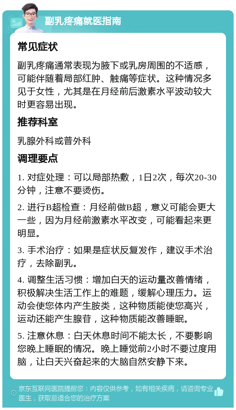 副乳疼痛就医指南 常见症状 副乳疼痛通常表现为腋下或乳房周围的不适感，可能伴随着局部红肿、触痛等症状。这种情况多见于女性，尤其是在月经前后激素水平波动较大时更容易出现。 推荐科室 乳腺外科或普外科 调理要点 1. 对症处理：可以局部热敷，1日2次，每次20-30分钟，注意不要烫伤。 2. 进行B超检查：月经前做B超，意义可能会更大一些，因为月经前激素水平改变，可能看起来更明显。 3. 手术治疗：如果是症状反复发作，建议手术治疗，去除副乳。 4. 调整生活习惯：增加白天的运动量改善情绪，积极解决生活工作上的难题，缓解心理压力。运动会使您体内产生胺类，这种物质能使您高兴，运动还能产生腺苷，这种物质能改善睡眠。 5. 注意休息：白天休息时间不能太长，不要影响您晚上睡眠的情况。晚上睡觉前2小时不要过度用脑，让白天兴奋起来的大脑自然安静下来。