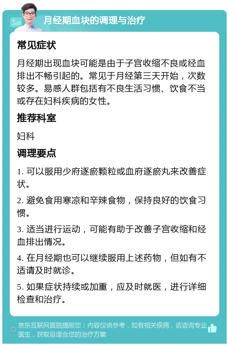 月经期血块的调理与治疗 常见症状 月经期出现血块可能是由于子宫收缩不良或经血排出不畅引起的。常见于月经第三天开始，次数较多。易感人群包括有不良生活习惯、饮食不当或存在妇科疾病的女性。 推荐科室 妇科 调理要点 1. 可以服用少府逐瘀颗粒或血府逐瘀丸来改善症状。 2. 避免食用寒凉和辛辣食物，保持良好的饮食习惯。 3. 适当进行运动，可能有助于改善子宫收缩和经血排出情况。 4. 在月经期也可以继续服用上述药物，但如有不适请及时就诊。 5. 如果症状持续或加重，应及时就医，进行详细检查和治疗。