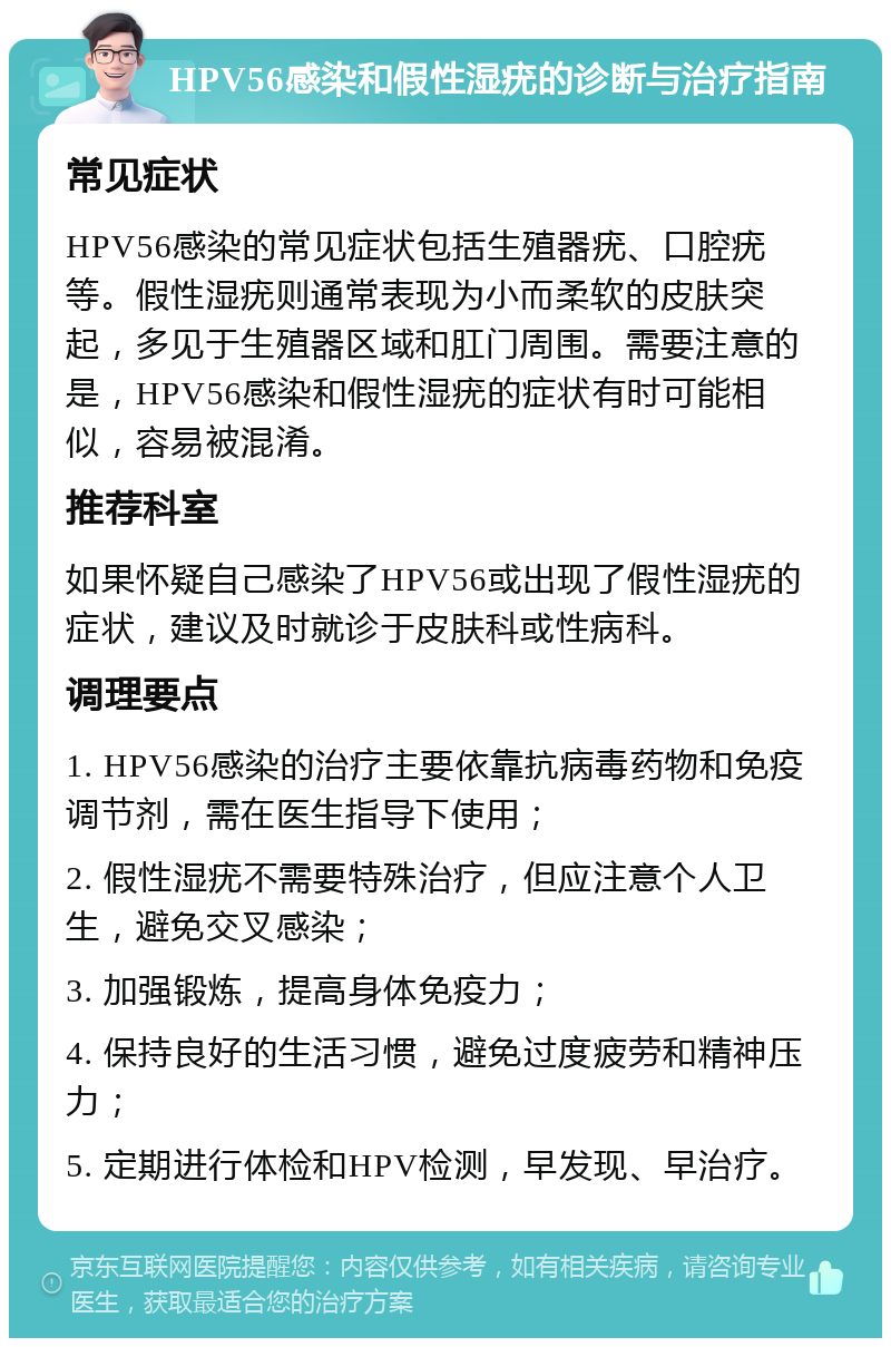 HPV56感染和假性湿疣的诊断与治疗指南 常见症状 HPV56感染的常见症状包括生殖器疣、口腔疣等。假性湿疣则通常表现为小而柔软的皮肤突起，多见于生殖器区域和肛门周围。需要注意的是，HPV56感染和假性湿疣的症状有时可能相似，容易被混淆。 推荐科室 如果怀疑自己感染了HPV56或出现了假性湿疣的症状，建议及时就诊于皮肤科或性病科。 调理要点 1. HPV56感染的治疗主要依靠抗病毒药物和免疫调节剂，需在医生指导下使用； 2. 假性湿疣不需要特殊治疗，但应注意个人卫生，避免交叉感染； 3. 加强锻炼，提高身体免疫力； 4. 保持良好的生活习惯，避免过度疲劳和精神压力； 5. 定期进行体检和HPV检测，早发现、早治疗。