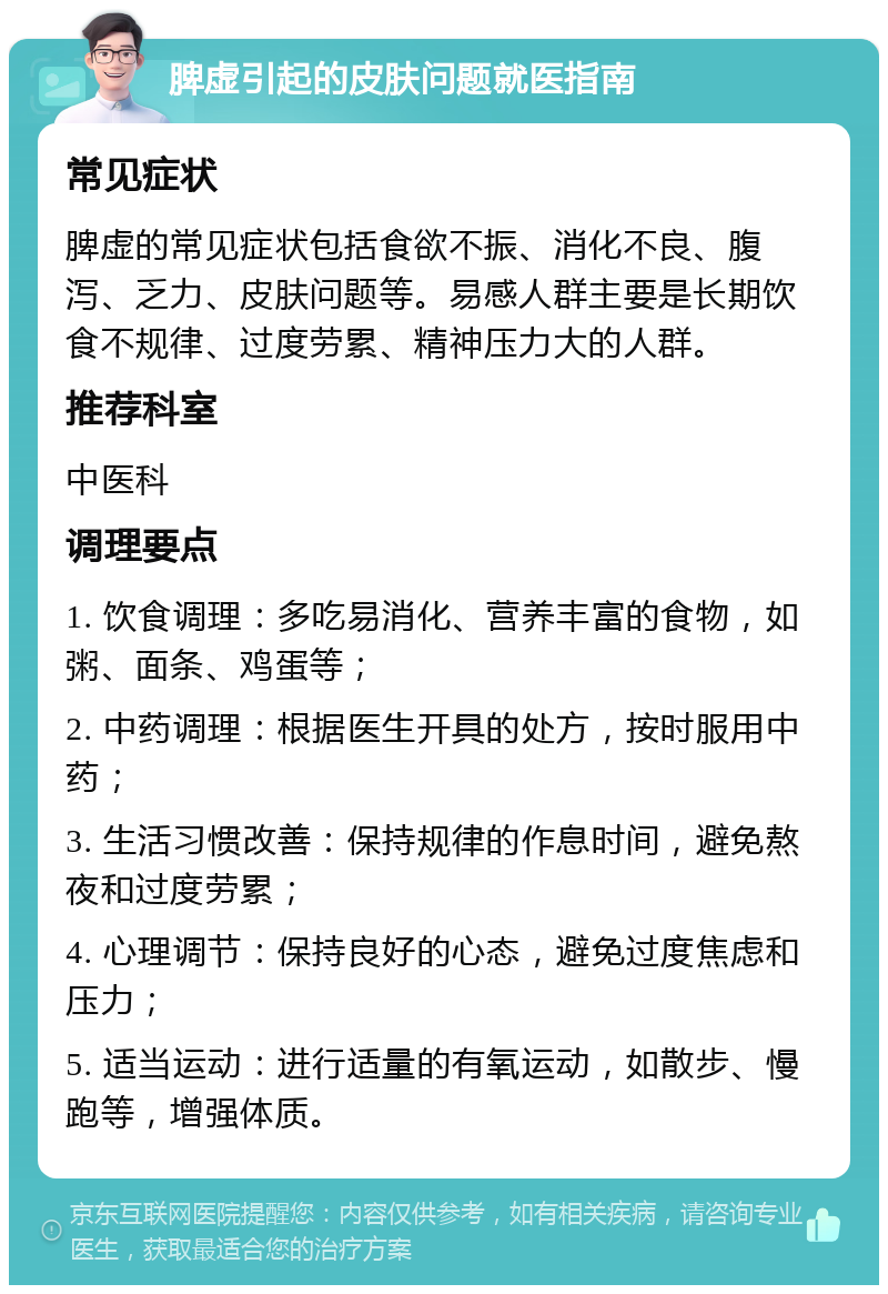 脾虚引起的皮肤问题就医指南 常见症状 脾虚的常见症状包括食欲不振、消化不良、腹泻、乏力、皮肤问题等。易感人群主要是长期饮食不规律、过度劳累、精神压力大的人群。 推荐科室 中医科 调理要点 1. 饮食调理：多吃易消化、营养丰富的食物，如粥、面条、鸡蛋等； 2. 中药调理：根据医生开具的处方，按时服用中药； 3. 生活习惯改善：保持规律的作息时间，避免熬夜和过度劳累； 4. 心理调节：保持良好的心态，避免过度焦虑和压力； 5. 适当运动：进行适量的有氧运动，如散步、慢跑等，增强体质。