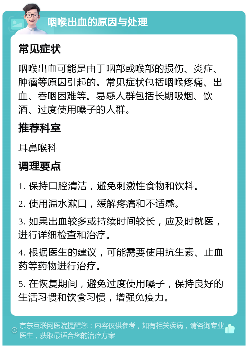 咽喉出血的原因与处理 常见症状 咽喉出血可能是由于咽部或喉部的损伤、炎症、肿瘤等原因引起的。常见症状包括咽喉疼痛、出血、吞咽困难等。易感人群包括长期吸烟、饮酒、过度使用嗓子的人群。 推荐科室 耳鼻喉科 调理要点 1. 保持口腔清洁，避免刺激性食物和饮料。 2. 使用温水漱口，缓解疼痛和不适感。 3. 如果出血较多或持续时间较长，应及时就医，进行详细检查和治疗。 4. 根据医生的建议，可能需要使用抗生素、止血药等药物进行治疗。 5. 在恢复期间，避免过度使用嗓子，保持良好的生活习惯和饮食习惯，增强免疫力。