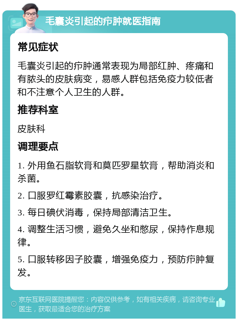 毛囊炎引起的疖肿就医指南 常见症状 毛囊炎引起的疖肿通常表现为局部红肿、疼痛和有脓头的皮肤病变，易感人群包括免疫力较低者和不注意个人卫生的人群。 推荐科室 皮肤科 调理要点 1. 外用鱼石脂软膏和莫匹罗星软膏，帮助消炎和杀菌。 2. 口服罗红霉素胶囊，抗感染治疗。 3. 每日碘伏消毒，保持局部清洁卫生。 4. 调整生活习惯，避免久坐和憋尿，保持作息规律。 5. 口服转移因子胶囊，增强免疫力，预防疖肿复发。