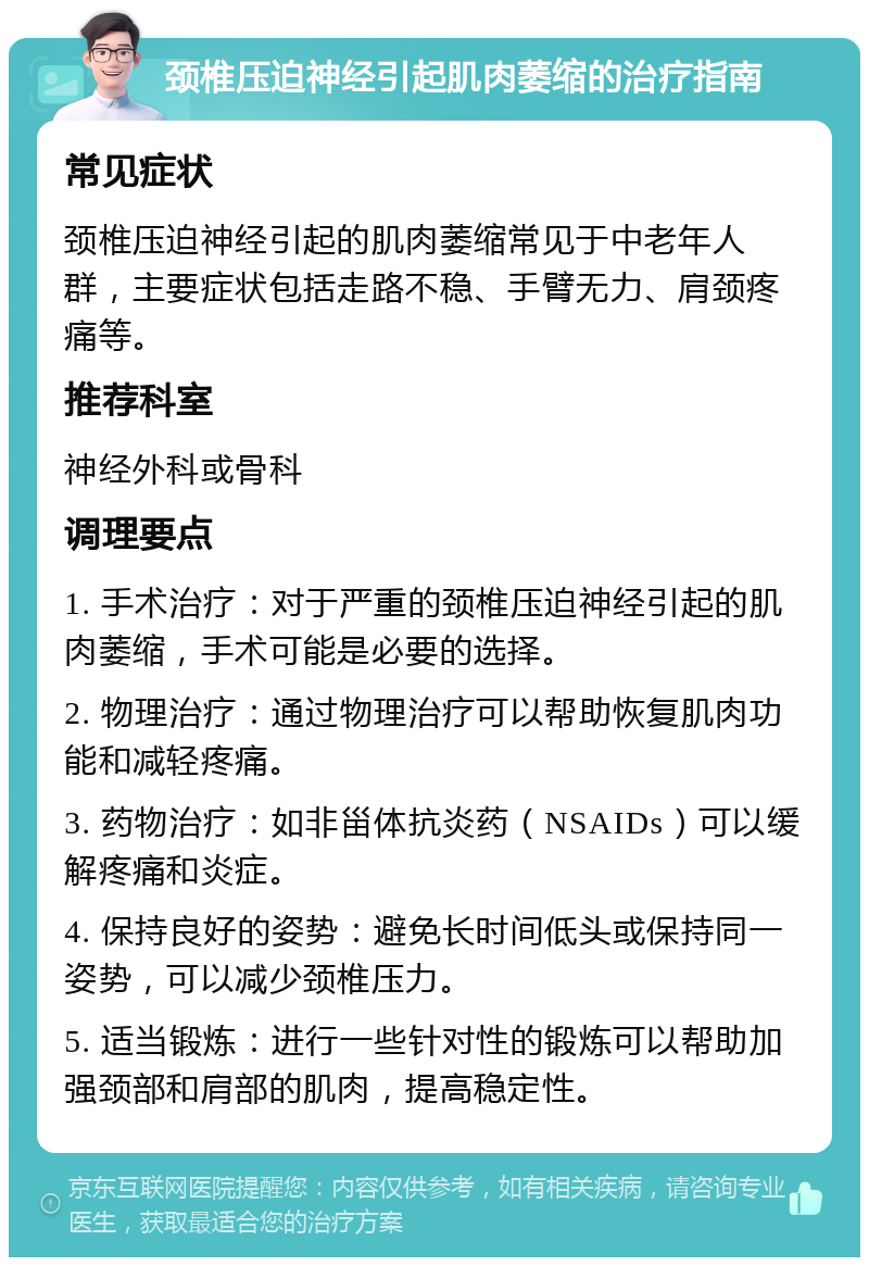 颈椎压迫神经引起肌肉萎缩的治疗指南 常见症状 颈椎压迫神经引起的肌肉萎缩常见于中老年人群，主要症状包括走路不稳、手臂无力、肩颈疼痛等。 推荐科室 神经外科或骨科 调理要点 1. 手术治疗：对于严重的颈椎压迫神经引起的肌肉萎缩，手术可能是必要的选择。 2. 物理治疗：通过物理治疗可以帮助恢复肌肉功能和减轻疼痛。 3. 药物治疗：如非甾体抗炎药（NSAIDs）可以缓解疼痛和炎症。 4. 保持良好的姿势：避免长时间低头或保持同一姿势，可以减少颈椎压力。 5. 适当锻炼：进行一些针对性的锻炼可以帮助加强颈部和肩部的肌肉，提高稳定性。