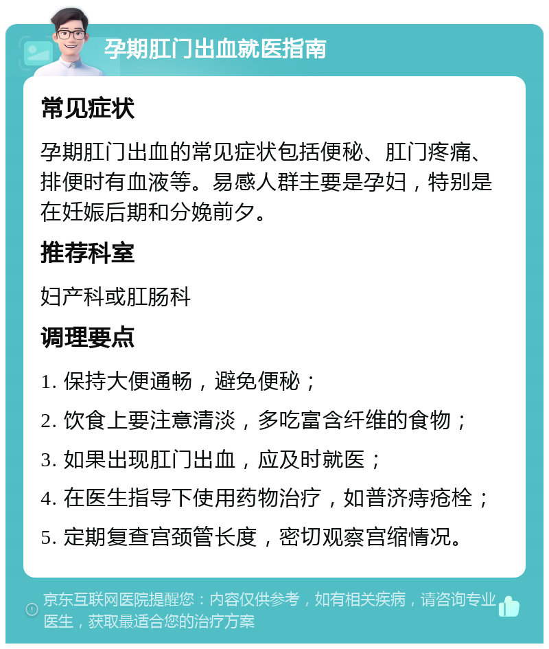 孕期肛门出血就医指南 常见症状 孕期肛门出血的常见症状包括便秘、肛门疼痛、排便时有血液等。易感人群主要是孕妇，特别是在妊娠后期和分娩前夕。 推荐科室 妇产科或肛肠科 调理要点 1. 保持大便通畅，避免便秘； 2. 饮食上要注意清淡，多吃富含纤维的食物； 3. 如果出现肛门出血，应及时就医； 4. 在医生指导下使用药物治疗，如普济痔疮栓； 5. 定期复查宫颈管长度，密切观察宫缩情况。