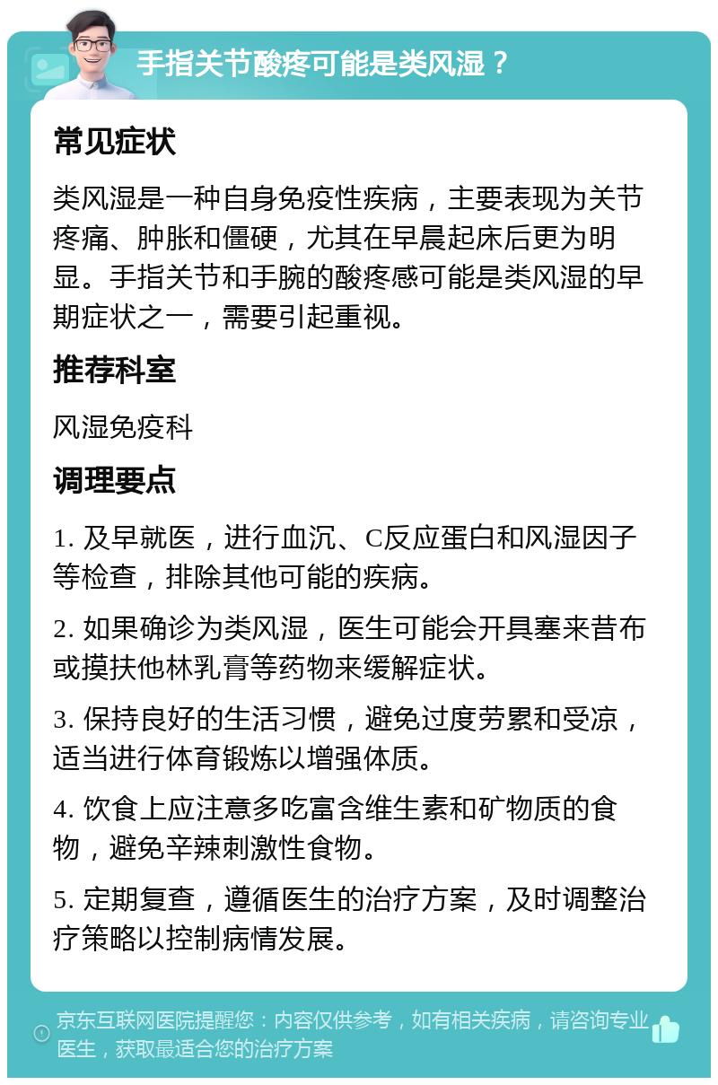 手指关节酸疼可能是类风湿？ 常见症状 类风湿是一种自身免疫性疾病，主要表现为关节疼痛、肿胀和僵硬，尤其在早晨起床后更为明显。手指关节和手腕的酸疼感可能是类风湿的早期症状之一，需要引起重视。 推荐科室 风湿免疫科 调理要点 1. 及早就医，进行血沉、C反应蛋白和风湿因子等检查，排除其他可能的疾病。 2. 如果确诊为类风湿，医生可能会开具塞来昔布或摸扶他林乳膏等药物来缓解症状。 3. 保持良好的生活习惯，避免过度劳累和受凉，适当进行体育锻炼以增强体质。 4. 饮食上应注意多吃富含维生素和矿物质的食物，避免辛辣刺激性食物。 5. 定期复查，遵循医生的治疗方案，及时调整治疗策略以控制病情发展。