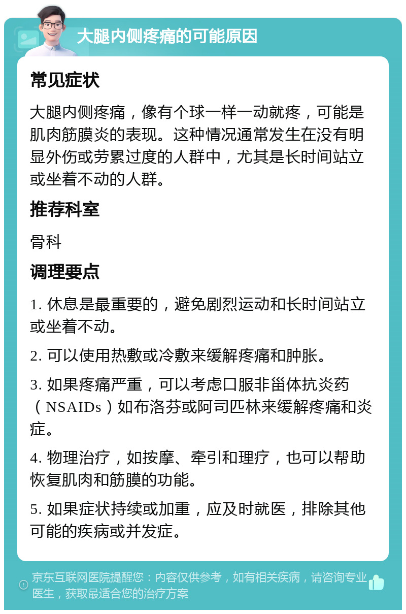 大腿内侧疼痛的可能原因 常见症状 大腿内侧疼痛，像有个球一样一动就疼，可能是肌肉筋膜炎的表现。这种情况通常发生在没有明显外伤或劳累过度的人群中，尤其是长时间站立或坐着不动的人群。 推荐科室 骨科 调理要点 1. 休息是最重要的，避免剧烈运动和长时间站立或坐着不动。 2. 可以使用热敷或冷敷来缓解疼痛和肿胀。 3. 如果疼痛严重，可以考虑口服非甾体抗炎药（NSAIDs）如布洛芬或阿司匹林来缓解疼痛和炎症。 4. 物理治疗，如按摩、牵引和理疗，也可以帮助恢复肌肉和筋膜的功能。 5. 如果症状持续或加重，应及时就医，排除其他可能的疾病或并发症。