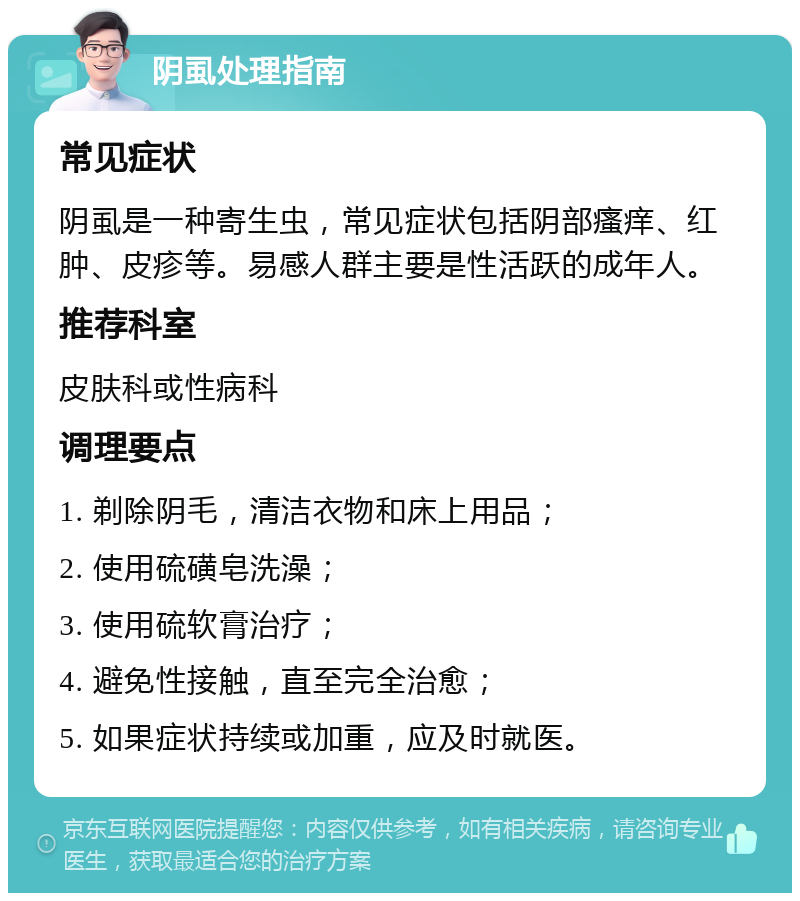 阴虱处理指南 常见症状 阴虱是一种寄生虫，常见症状包括阴部瘙痒、红肿、皮疹等。易感人群主要是性活跃的成年人。 推荐科室 皮肤科或性病科 调理要点 1. 剃除阴毛，清洁衣物和床上用品； 2. 使用硫磺皂洗澡； 3. 使用硫软膏治疗； 4. 避免性接触，直至完全治愈； 5. 如果症状持续或加重，应及时就医。