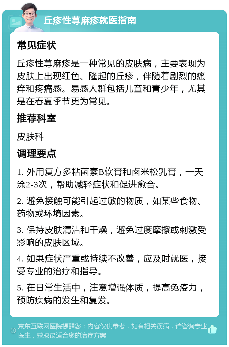 丘疹性荨麻疹就医指南 常见症状 丘疹性荨麻疹是一种常见的皮肤病，主要表现为皮肤上出现红色、隆起的丘疹，伴随着剧烈的瘙痒和疼痛感。易感人群包括儿童和青少年，尤其是在春夏季节更为常见。 推荐科室 皮肤科 调理要点 1. 外用复方多粘菌素B软膏和卤米松乳膏，一天涂2-3次，帮助减轻症状和促进愈合。 2. 避免接触可能引起过敏的物质，如某些食物、药物或环境因素。 3. 保持皮肤清洁和干燥，避免过度摩擦或刺激受影响的皮肤区域。 4. 如果症状严重或持续不改善，应及时就医，接受专业的治疗和指导。 5. 在日常生活中，注意增强体质，提高免疫力，预防疾病的发生和复发。