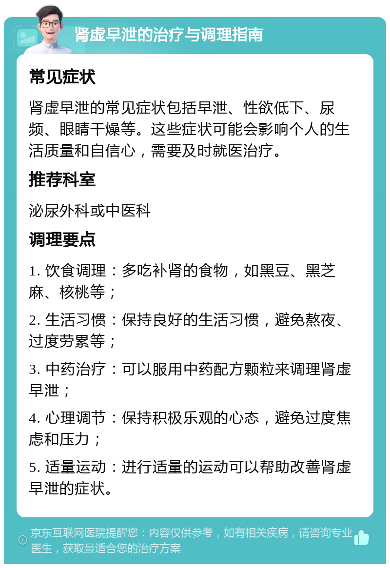 肾虚早泄的治疗与调理指南 常见症状 肾虚早泄的常见症状包括早泄、性欲低下、尿频、眼睛干燥等。这些症状可能会影响个人的生活质量和自信心，需要及时就医治疗。 推荐科室 泌尿外科或中医科 调理要点 1. 饮食调理：多吃补肾的食物，如黑豆、黑芝麻、核桃等； 2. 生活习惯：保持良好的生活习惯，避免熬夜、过度劳累等； 3. 中药治疗：可以服用中药配方颗粒来调理肾虚早泄； 4. 心理调节：保持积极乐观的心态，避免过度焦虑和压力； 5. 适量运动：进行适量的运动可以帮助改善肾虚早泄的症状。