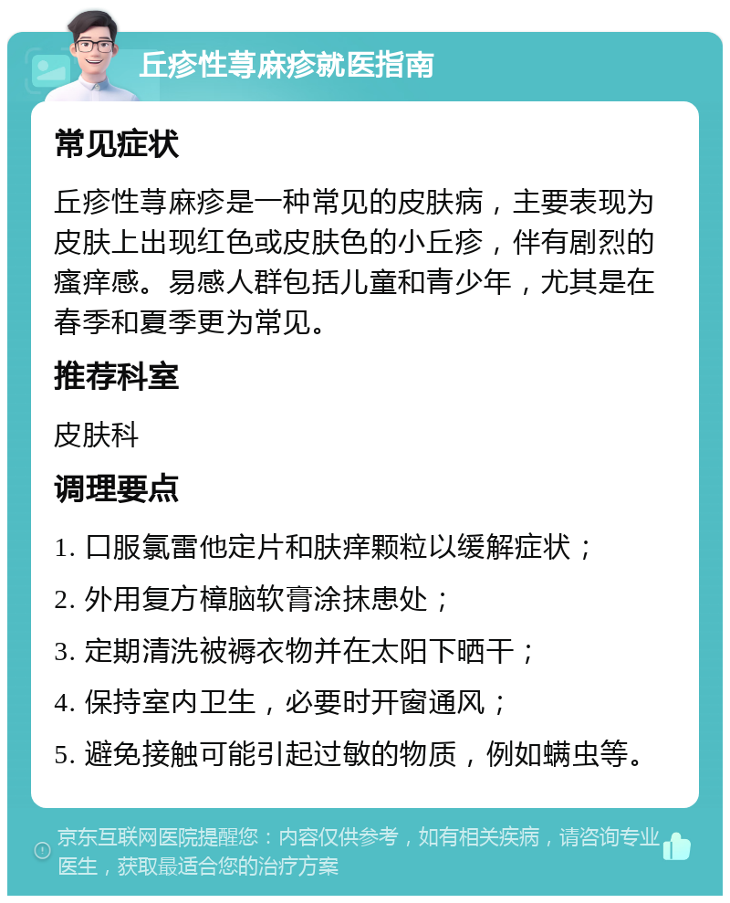 丘疹性荨麻疹就医指南 常见症状 丘疹性荨麻疹是一种常见的皮肤病，主要表现为皮肤上出现红色或皮肤色的小丘疹，伴有剧烈的瘙痒感。易感人群包括儿童和青少年，尤其是在春季和夏季更为常见。 推荐科室 皮肤科 调理要点 1. 口服氯雷他定片和肤痒颗粒以缓解症状； 2. 外用复方樟脑软膏涂抹患处； 3. 定期清洗被褥衣物并在太阳下晒干； 4. 保持室内卫生，必要时开窗通风； 5. 避免接触可能引起过敏的物质，例如螨虫等。