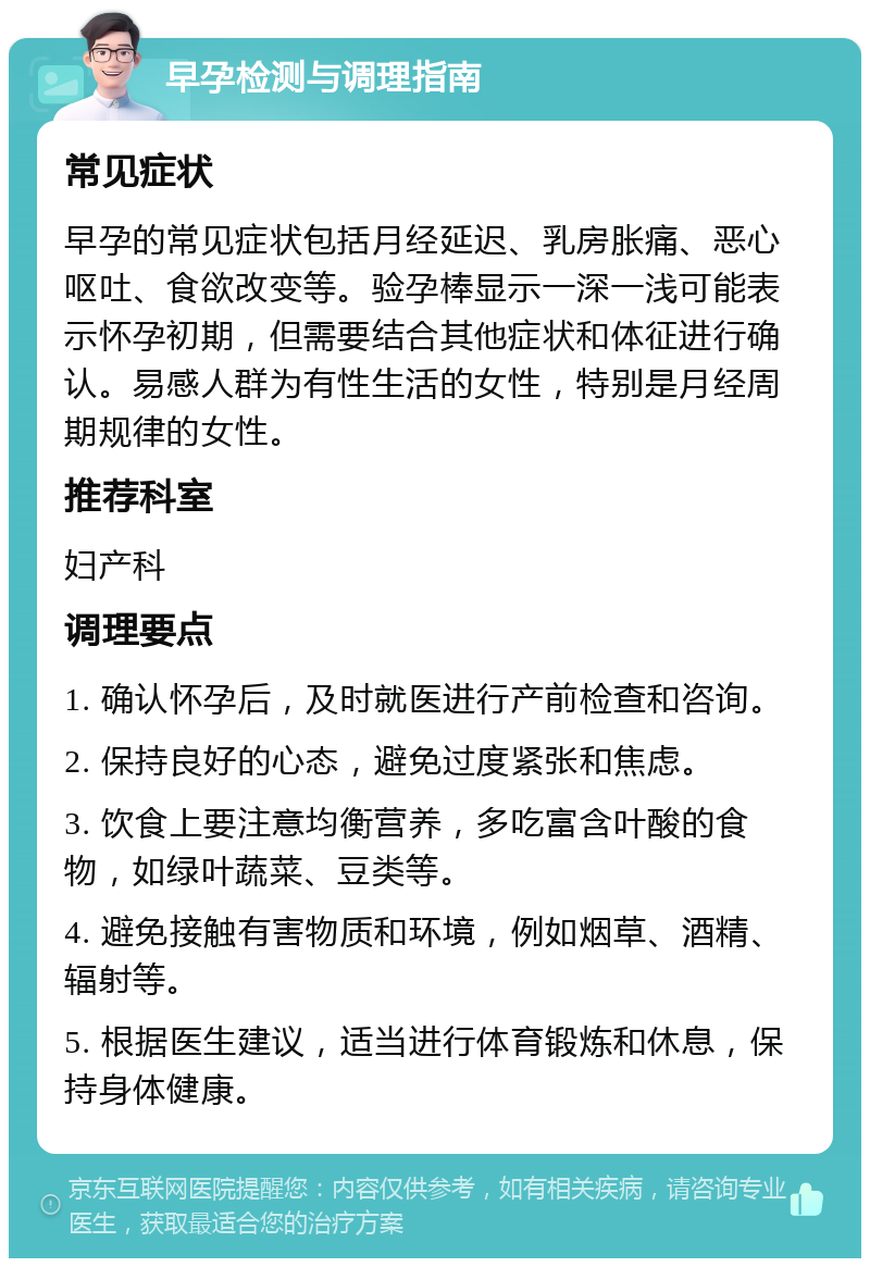 早孕检测与调理指南 常见症状 早孕的常见症状包括月经延迟、乳房胀痛、恶心呕吐、食欲改变等。验孕棒显示一深一浅可能表示怀孕初期，但需要结合其他症状和体征进行确认。易感人群为有性生活的女性，特别是月经周期规律的女性。 推荐科室 妇产科 调理要点 1. 确认怀孕后，及时就医进行产前检查和咨询。 2. 保持良好的心态，避免过度紧张和焦虑。 3. 饮食上要注意均衡营养，多吃富含叶酸的食物，如绿叶蔬菜、豆类等。 4. 避免接触有害物质和环境，例如烟草、酒精、辐射等。 5. 根据医生建议，适当进行体育锻炼和休息，保持身体健康。