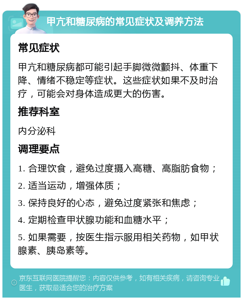 甲亢和糖尿病的常见症状及调养方法 常见症状 甲亢和糖尿病都可能引起手脚微微颤抖、体重下降、情绪不稳定等症状。这些症状如果不及时治疗，可能会对身体造成更大的伤害。 推荐科室 内分泌科 调理要点 1. 合理饮食，避免过度摄入高糖、高脂肪食物； 2. 适当运动，增强体质； 3. 保持良好的心态，避免过度紧张和焦虑； 4. 定期检查甲状腺功能和血糖水平； 5. 如果需要，按医生指示服用相关药物，如甲状腺素、胰岛素等。