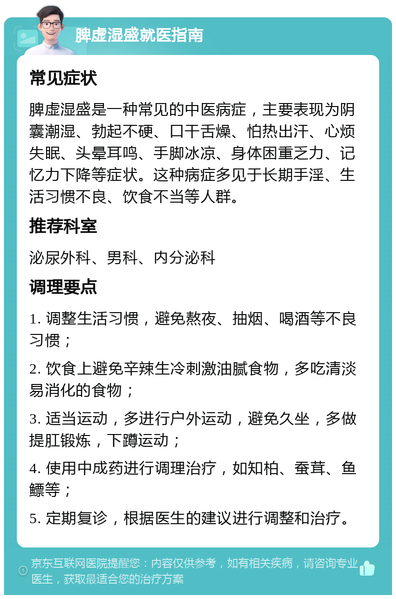 脾虚湿盛就医指南 常见症状 脾虚湿盛是一种常见的中医病症，主要表现为阴囊潮湿、勃起不硬、口干舌燥、怕热出汗、心烦失眠、头晕耳鸣、手脚冰凉、身体困重乏力、记忆力下降等症状。这种病症多见于长期手淫、生活习惯不良、饮食不当等人群。 推荐科室 泌尿外科、男科、内分泌科 调理要点 1. 调整生活习惯，避免熬夜、抽烟、喝酒等不良习惯； 2. 饮食上避免辛辣生冷刺激油腻食物，多吃清淡易消化的食物； 3. 适当运动，多进行户外运动，避免久坐，多做提肛锻炼，下蹲运动； 4. 使用中成药进行调理治疗，如知柏、蚕茸、鱼鳔等； 5. 定期复诊，根据医生的建议进行调整和治疗。