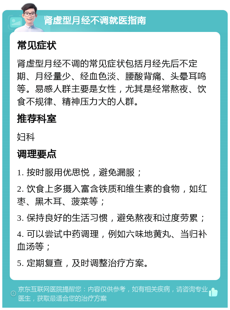 肾虚型月经不调就医指南 常见症状 肾虚型月经不调的常见症状包括月经先后不定期、月经量少、经血色淡、腰酸背痛、头晕耳鸣等。易感人群主要是女性，尤其是经常熬夜、饮食不规律、精神压力大的人群。 推荐科室 妇科 调理要点 1. 按时服用优思悦，避免漏服； 2. 饮食上多摄入富含铁质和维生素的食物，如红枣、黑木耳、菠菜等； 3. 保持良好的生活习惯，避免熬夜和过度劳累； 4. 可以尝试中药调理，例如六味地黄丸、当归补血汤等； 5. 定期复查，及时调整治疗方案。