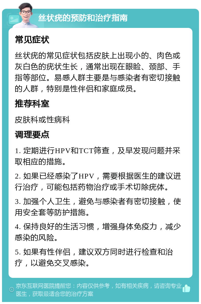 丝状疣的预防和治疗指南 常见症状 丝状疣的常见症状包括皮肤上出现小的、肉色或灰白色的疣状生长，通常出现在眼睑、颈部、手指等部位。易感人群主要是与感染者有密切接触的人群，特别是性伴侣和家庭成员。 推荐科室 皮肤科或性病科 调理要点 1. 定期进行HPV和TCT筛查，及早发现问题并采取相应的措施。 2. 如果已经感染了HPV，需要根据医生的建议进行治疗，可能包括药物治疗或手术切除疣体。 3. 加强个人卫生，避免与感染者有密切接触，使用安全套等防护措施。 4. 保持良好的生活习惯，增强身体免疫力，减少感染的风险。 5. 如果有性伴侣，建议双方同时进行检查和治疗，以避免交叉感染。