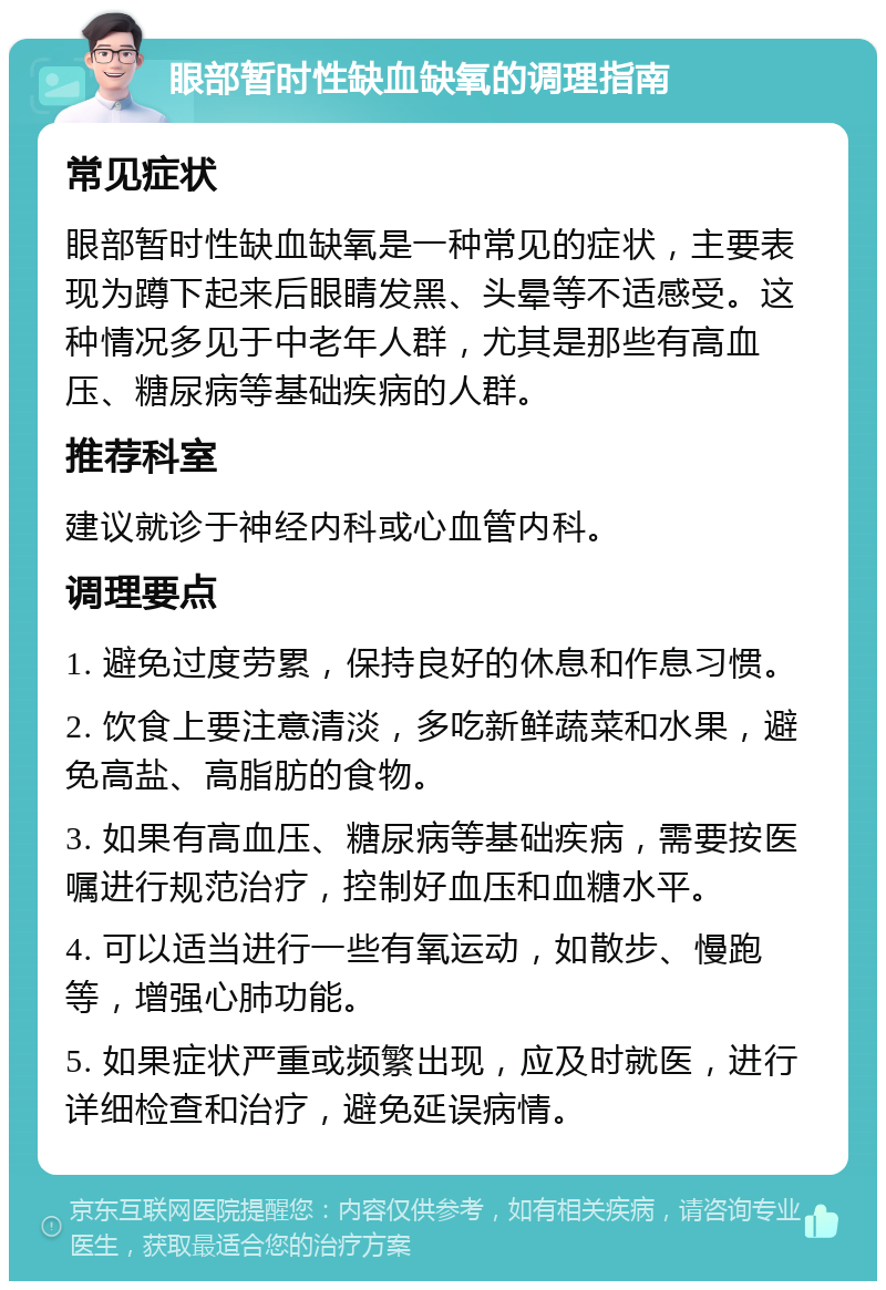 眼部暂时性缺血缺氧的调理指南 常见症状 眼部暂时性缺血缺氧是一种常见的症状，主要表现为蹲下起来后眼睛发黑、头晕等不适感受。这种情况多见于中老年人群，尤其是那些有高血压、糖尿病等基础疾病的人群。 推荐科室 建议就诊于神经内科或心血管内科。 调理要点 1. 避免过度劳累，保持良好的休息和作息习惯。 2. 饮食上要注意清淡，多吃新鲜蔬菜和水果，避免高盐、高脂肪的食物。 3. 如果有高血压、糖尿病等基础疾病，需要按医嘱进行规范治疗，控制好血压和血糖水平。 4. 可以适当进行一些有氧运动，如散步、慢跑等，增强心肺功能。 5. 如果症状严重或频繁出现，应及时就医，进行详细检查和治疗，避免延误病情。