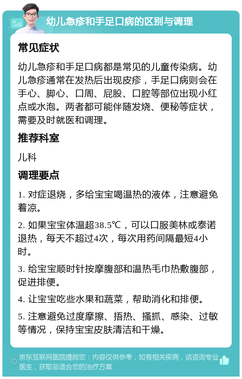 幼儿急疹和手足口病的区别与调理 常见症状 幼儿急疹和手足口病都是常见的儿童传染病。幼儿急疹通常在发热后出现皮疹，手足口病则会在手心、脚心、口周、屁股、口腔等部位出现小红点或水泡。两者都可能伴随发烧、便秘等症状，需要及时就医和调理。 推荐科室 儿科 调理要点 1. 对症退烧，多给宝宝喝温热的液体，注意避免着凉。 2. 如果宝宝体温超38.5℃，可以口服美林或泰诺退热，每天不超过4次，每次用药间隔最短4小时。 3. 给宝宝顺时针按摩腹部和温热毛巾热敷腹部，促进排便。 4. 让宝宝吃些水果和蔬菜，帮助消化和排便。 5. 注意避免过度摩擦、捂热、搔抓、感染、过敏等情况，保持宝宝皮肤清洁和干燥。