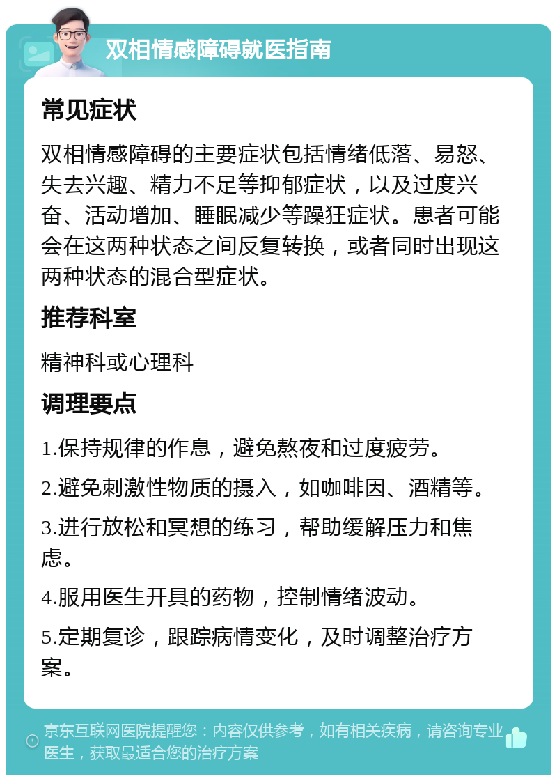 双相情感障碍就医指南 常见症状 双相情感障碍的主要症状包括情绪低落、易怒、失去兴趣、精力不足等抑郁症状，以及过度兴奋、活动增加、睡眠减少等躁狂症状。患者可能会在这两种状态之间反复转换，或者同时出现这两种状态的混合型症状。 推荐科室 精神科或心理科 调理要点 1.保持规律的作息，避免熬夜和过度疲劳。 2.避免刺激性物质的摄入，如咖啡因、酒精等。 3.进行放松和冥想的练习，帮助缓解压力和焦虑。 4.服用医生开具的药物，控制情绪波动。 5.定期复诊，跟踪病情变化，及时调整治疗方案。