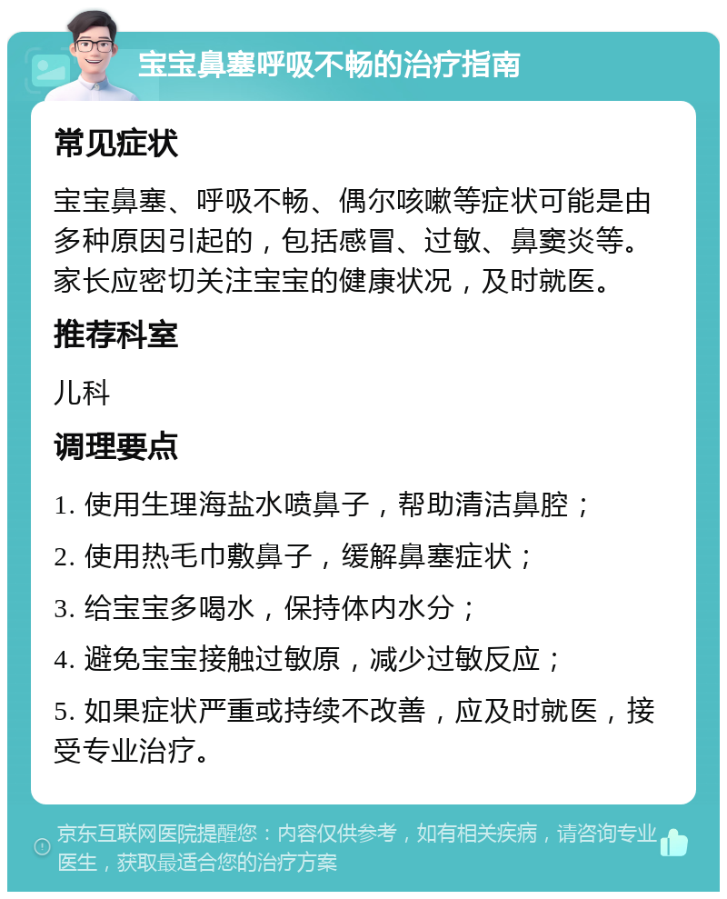 宝宝鼻塞呼吸不畅的治疗指南 常见症状 宝宝鼻塞、呼吸不畅、偶尔咳嗽等症状可能是由多种原因引起的，包括感冒、过敏、鼻窦炎等。家长应密切关注宝宝的健康状况，及时就医。 推荐科室 儿科 调理要点 1. 使用生理海盐水喷鼻子，帮助清洁鼻腔； 2. 使用热毛巾敷鼻子，缓解鼻塞症状； 3. 给宝宝多喝水，保持体内水分； 4. 避免宝宝接触过敏原，减少过敏反应； 5. 如果症状严重或持续不改善，应及时就医，接受专业治疗。