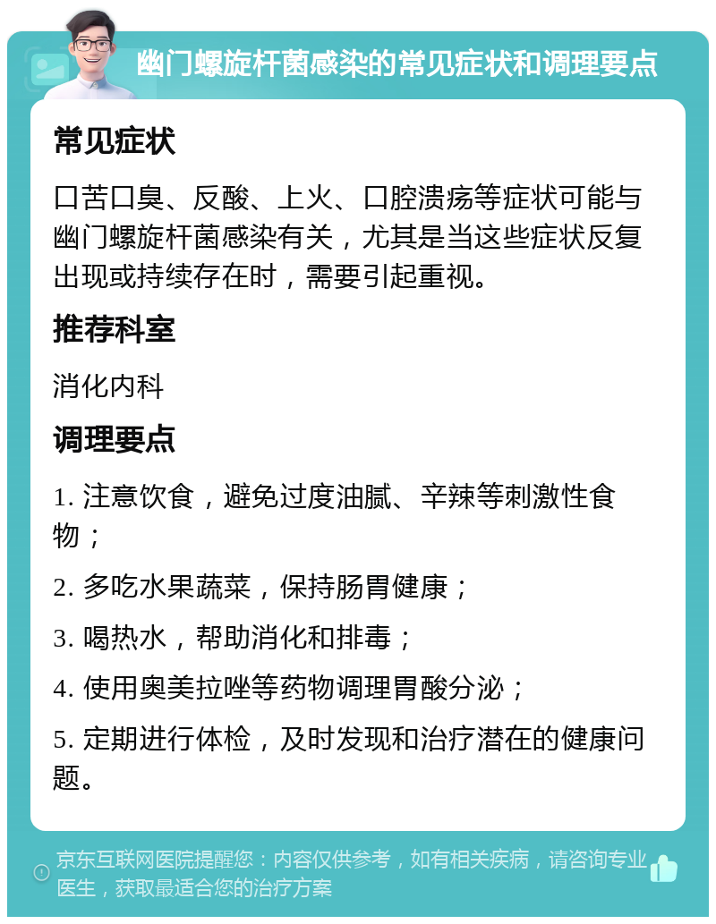 幽门螺旋杆菌感染的常见症状和调理要点 常见症状 口苦口臭、反酸、上火、口腔溃疡等症状可能与幽门螺旋杆菌感染有关，尤其是当这些症状反复出现或持续存在时，需要引起重视。 推荐科室 消化内科 调理要点 1. 注意饮食，避免过度油腻、辛辣等刺激性食物； 2. 多吃水果蔬菜，保持肠胃健康； 3. 喝热水，帮助消化和排毒； 4. 使用奥美拉唑等药物调理胃酸分泌； 5. 定期进行体检，及时发现和治疗潜在的健康问题。