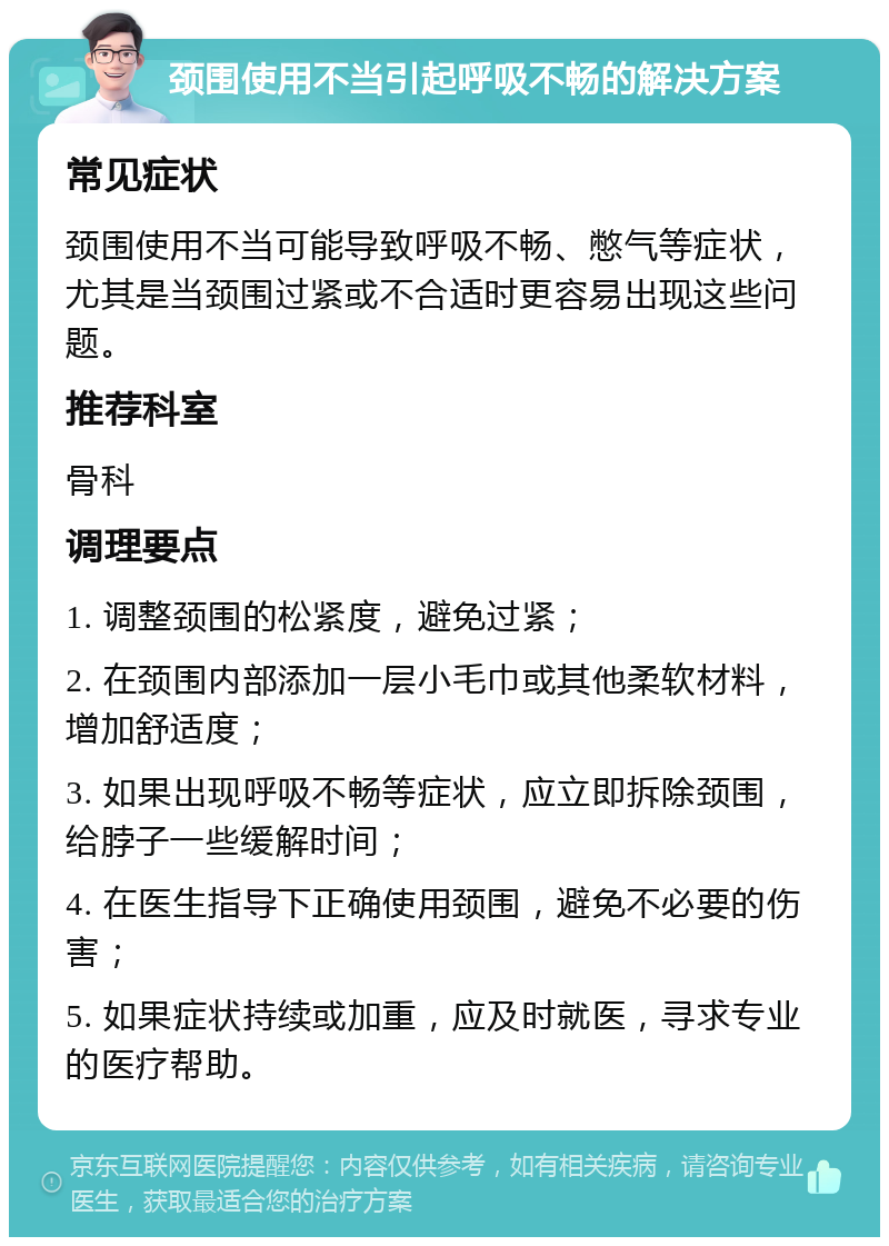 颈围使用不当引起呼吸不畅的解决方案 常见症状 颈围使用不当可能导致呼吸不畅、憋气等症状，尤其是当颈围过紧或不合适时更容易出现这些问题。 推荐科室 骨科 调理要点 1. 调整颈围的松紧度，避免过紧； 2. 在颈围内部添加一层小毛巾或其他柔软材料，增加舒适度； 3. 如果出现呼吸不畅等症状，应立即拆除颈围，给脖子一些缓解时间； 4. 在医生指导下正确使用颈围，避免不必要的伤害； 5. 如果症状持续或加重，应及时就医，寻求专业的医疗帮助。