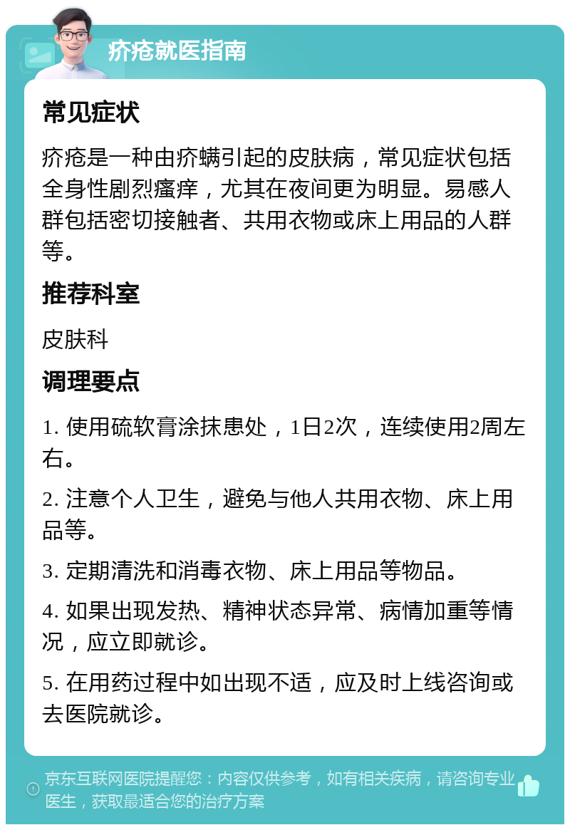 疥疮就医指南 常见症状 疥疮是一种由疥螨引起的皮肤病，常见症状包括全身性剧烈瘙痒，尤其在夜间更为明显。易感人群包括密切接触者、共用衣物或床上用品的人群等。 推荐科室 皮肤科 调理要点 1. 使用硫软膏涂抹患处，1日2次，连续使用2周左右。 2. 注意个人卫生，避免与他人共用衣物、床上用品等。 3. 定期清洗和消毒衣物、床上用品等物品。 4. 如果出现发热、精神状态异常、病情加重等情况，应立即就诊。 5. 在用药过程中如出现不适，应及时上线咨询或去医院就诊。