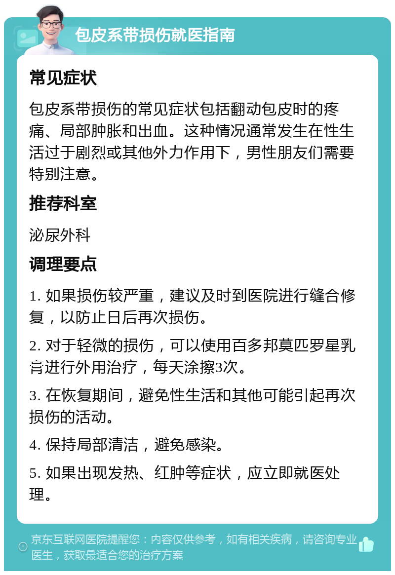 包皮系带损伤就医指南 常见症状 包皮系带损伤的常见症状包括翻动包皮时的疼痛、局部肿胀和出血。这种情况通常发生在性生活过于剧烈或其他外力作用下，男性朋友们需要特别注意。 推荐科室 泌尿外科 调理要点 1. 如果损伤较严重，建议及时到医院进行缝合修复，以防止日后再次损伤。 2. 对于轻微的损伤，可以使用百多邦莫匹罗星乳膏进行外用治疗，每天涂擦3次。 3. 在恢复期间，避免性生活和其他可能引起再次损伤的活动。 4. 保持局部清洁，避免感染。 5. 如果出现发热、红肿等症状，应立即就医处理。