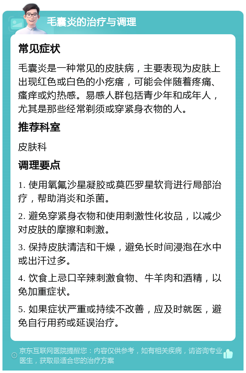 毛囊炎的治疗与调理 常见症状 毛囊炎是一种常见的皮肤病，主要表现为皮肤上出现红色或白色的小疙瘩，可能会伴随着疼痛、瘙痒或灼热感。易感人群包括青少年和成年人，尤其是那些经常剃须或穿紧身衣物的人。 推荐科室 皮肤科 调理要点 1. 使用氧氟沙星凝胶或莫匹罗星软膏进行局部治疗，帮助消炎和杀菌。 2. 避免穿紧身衣物和使用刺激性化妆品，以减少对皮肤的摩擦和刺激。 3. 保持皮肤清洁和干燥，避免长时间浸泡在水中或出汗过多。 4. 饮食上忌口辛辣刺激食物、牛羊肉和酒精，以免加重症状。 5. 如果症状严重或持续不改善，应及时就医，避免自行用药或延误治疗。