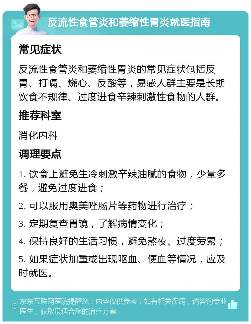 反流性食管炎和萎缩性胃炎就医指南 常见症状 反流性食管炎和萎缩性胃炎的常见症状包括反胃、打嗝、烧心、反酸等，易感人群主要是长期饮食不规律、过度进食辛辣刺激性食物的人群。 推荐科室 消化内科 调理要点 1. 饮食上避免生冷刺激辛辣油腻的食物，少量多餐，避免过度进食； 2. 可以服用奥美唑肠片等药物进行治疗； 3. 定期复查胃镜，了解病情变化； 4. 保持良好的生活习惯，避免熬夜、过度劳累； 5. 如果症状加重或出现呕血、便血等情况，应及时就医。