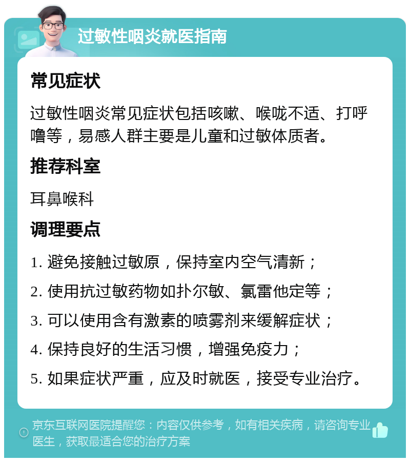 过敏性咽炎就医指南 常见症状 过敏性咽炎常见症状包括咳嗽、喉咙不适、打呼噜等，易感人群主要是儿童和过敏体质者。 推荐科室 耳鼻喉科 调理要点 1. 避免接触过敏原，保持室内空气清新； 2. 使用抗过敏药物如扑尔敏、氯雷他定等； 3. 可以使用含有激素的喷雾剂来缓解症状； 4. 保持良好的生活习惯，增强免疫力； 5. 如果症状严重，应及时就医，接受专业治疗。